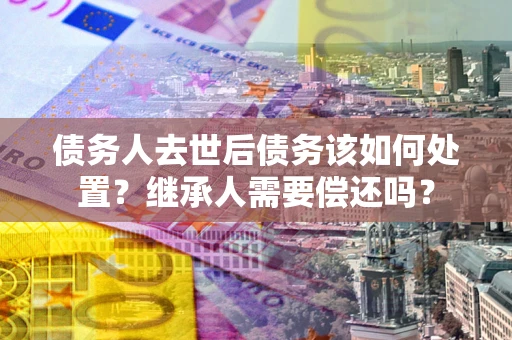 北京债务人去世后债务该如何处置？继承人需要偿还吗？