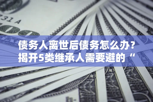 北京债务人离世后债务怎么办？揭开5类继承人需要避的“坑”