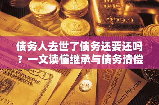 北京债务人去世了债务还要还吗？一文读懂继承与债务清偿